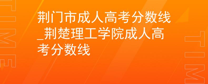 荆门市成人高考分数线_荆楚理工学院成人高考分数线