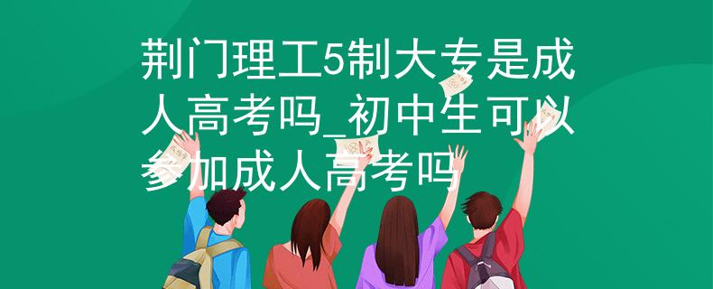 荆门理工5制大专是成人高考吗_初中生可以参加成人高考吗