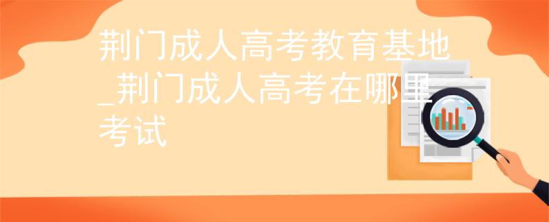 荆门成人高考教育基地_荆门成人高考在哪里考试