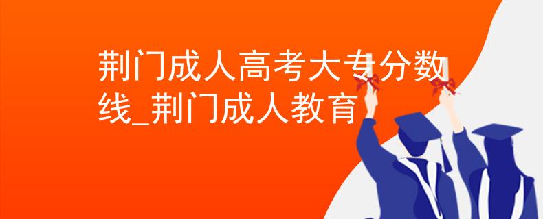 荆门成人高考大专分数线_荆门成人教育 荆门成人高考大专分数线_荆门成人教育