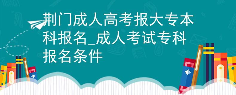 荆门成人高考报大专本科报名_成人考试专科报名条件
