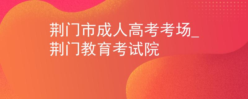 荆门市成人高考考场_荆门教育考试院