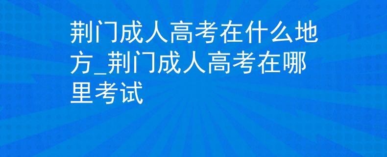 荆门成人高考在什么地方_荆门成人高考在哪里考试