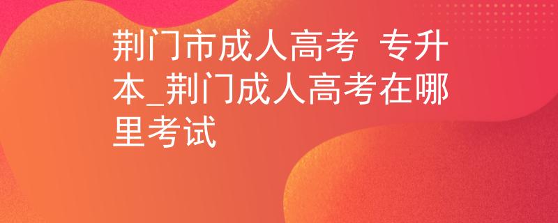 荆门市成人高考 专升本_荆门成人高考在哪里考试
