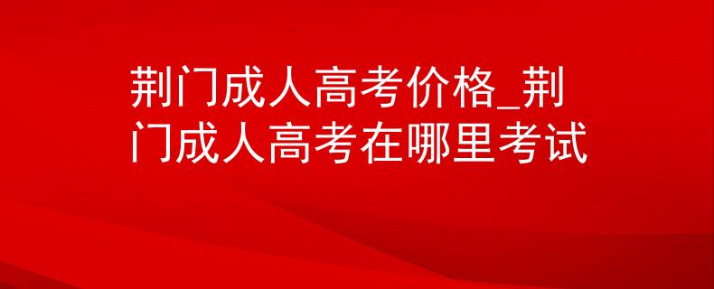 荆门成人高考价格_荆门成人高考在哪里考试