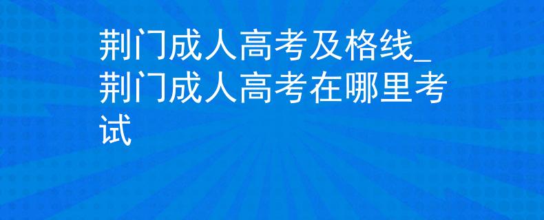 荆门成人高考及格线_荆门成人高考在哪里考试