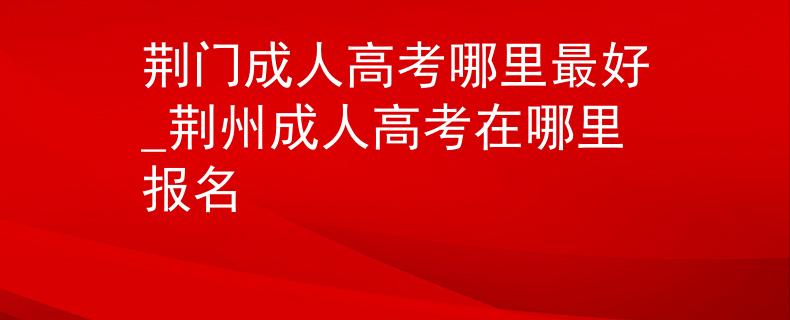 荆门成人高考哪里最好_荆州成人高考在哪里报名