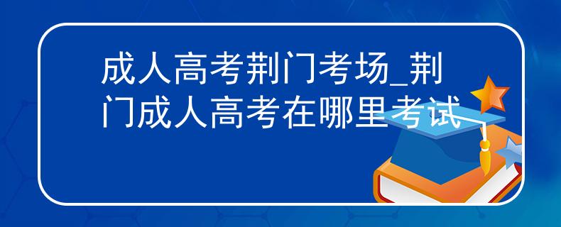 成人高考荆门考场_荆门成人高考在哪里考试