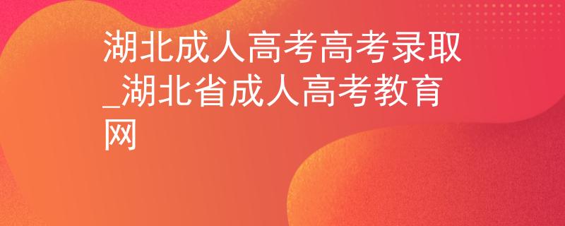 湖北成人高考高考录取_湖北省成人高考教育网