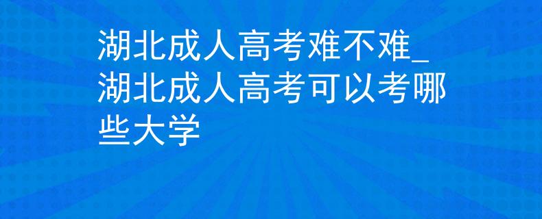 湖北成人高考难不难_湖北成人高考可以考哪些大学
