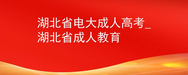 湖北省电大成人高考_湖北省成人教育