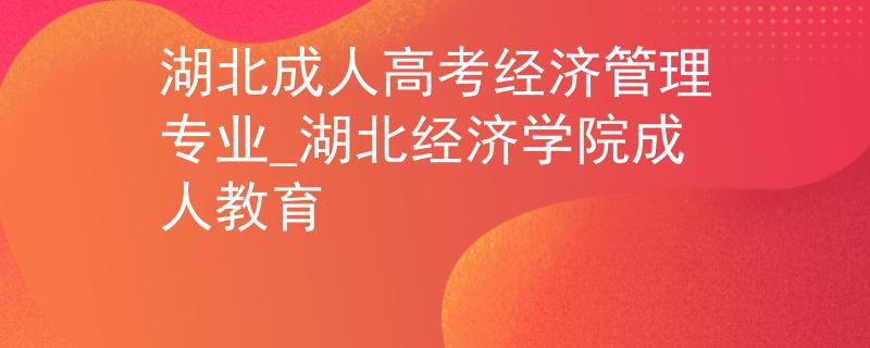 湖北成人高考经济管理专业_湖北经济学院成人教育 湖北成人高考经济管理专业_湖北经济学院成人教育