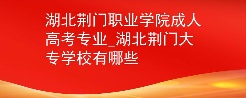 湖北荆门职业学院成人高考专业_湖北荆门大专学校有哪些