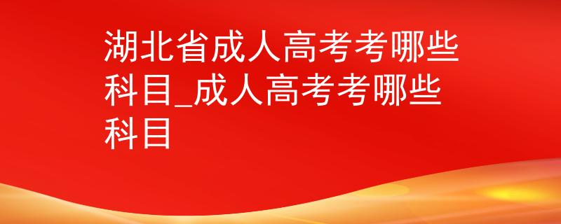 湖北省成人高考考哪些科目_成人高考考哪些科目