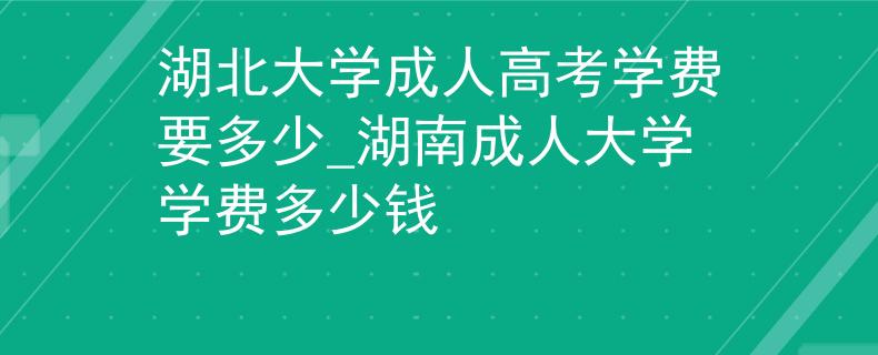 湖北大学成人高考学费要多少_湖南成人大学学费多少钱