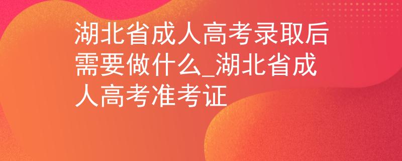 湖北省成人高考录取后需要做什么_湖北省成人高考准考证