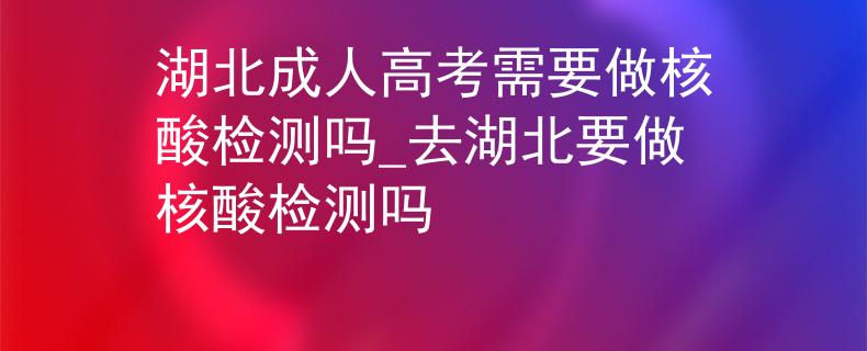 湖北成人高考需要做核酸检测吗_去湖北要做核酸检测吗