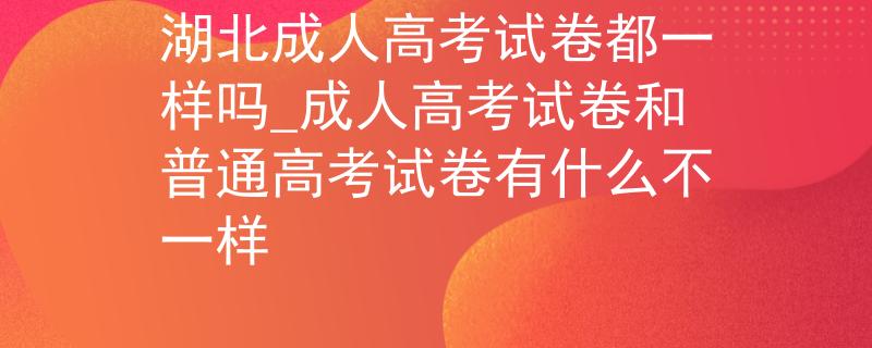 湖北成人高考试卷都一样吗_成人高考试卷和普通高考试卷有什么不一样 湖北成人高考试卷都一样吗_成人高考试卷和普通高考试卷有什么不一样