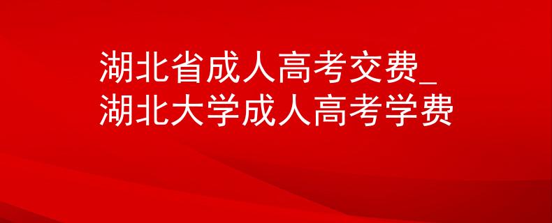 湖北省成人高考交费_湖北大学成人高考学费