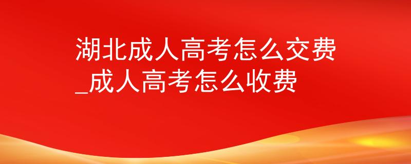 湖北成人高考怎么交费_成人高考怎么收费