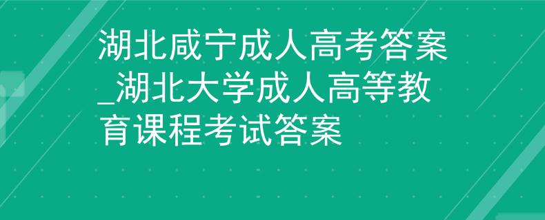 湖北咸宁成人高考答案_湖北大学成人高等教育课程考试答案