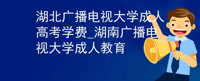 湖北广播电视大学成人高考学费_湖南广播电视大学成人教育