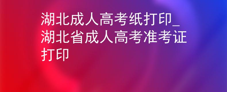 湖北成人高考纸打印_湖北省成人高考准考证打印