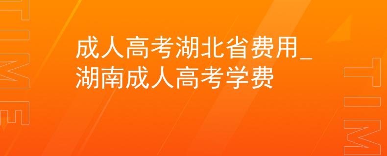 成人高考湖北省费用_湖南成人高考学费