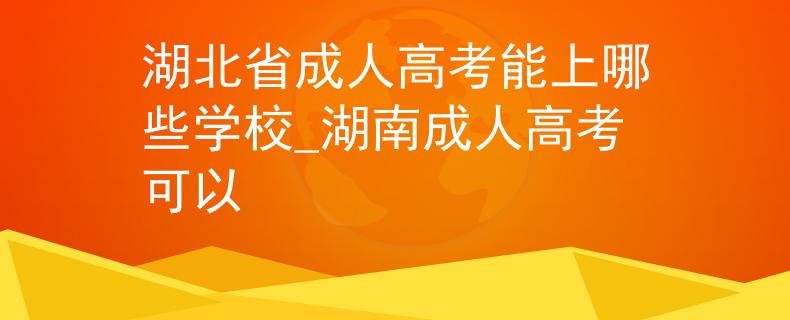 湖北省成人高考能上哪些学校_湖南成人高考可以