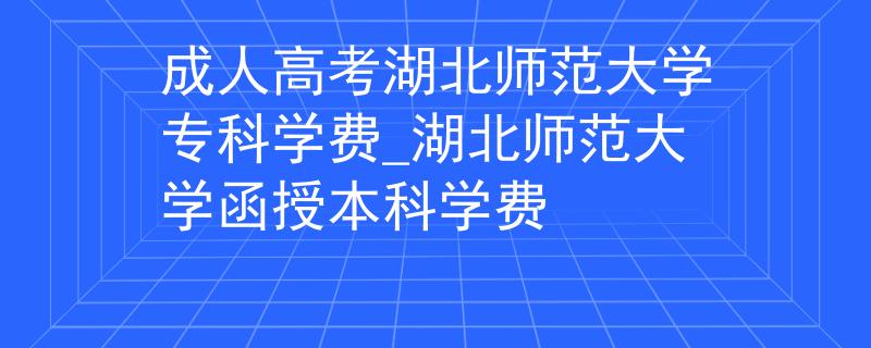 成人高考湖北师范大学专科学费_湖北师范大学函授本科学费 成人高考湖北师范大学专科学费_湖北师范大学函授本科学费