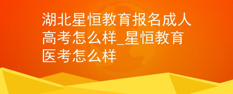 湖北星恒教育报名成人高考怎么样_星恒教育医考怎么样