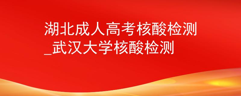 湖北成人高考核酸检测_武汉大学核酸检测