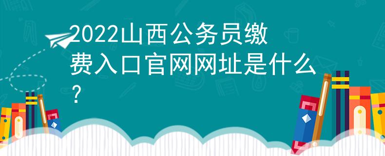 2022山西公务员缴费入口官网网址是什么？