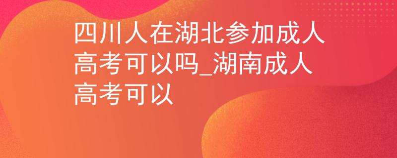 四川人在湖北参加成人高考可以吗_湖南成人高考可以