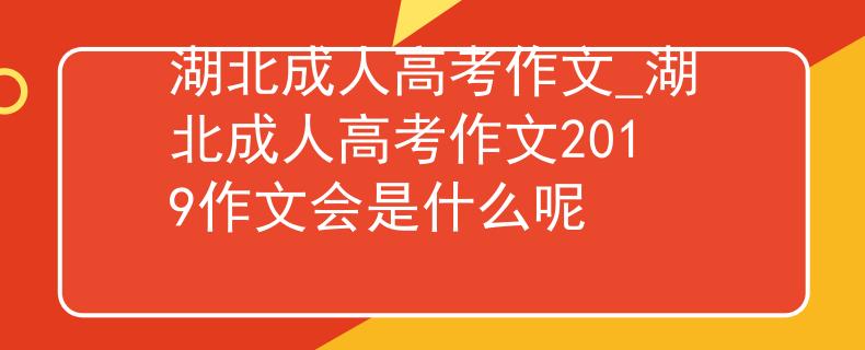 湖北成人高考作文_湖北成人高考作文2019作文会是什么呢
