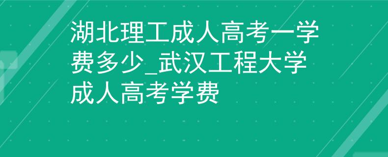 湖北理工成人高考一学费多少_武汉工程大学成人高考学费