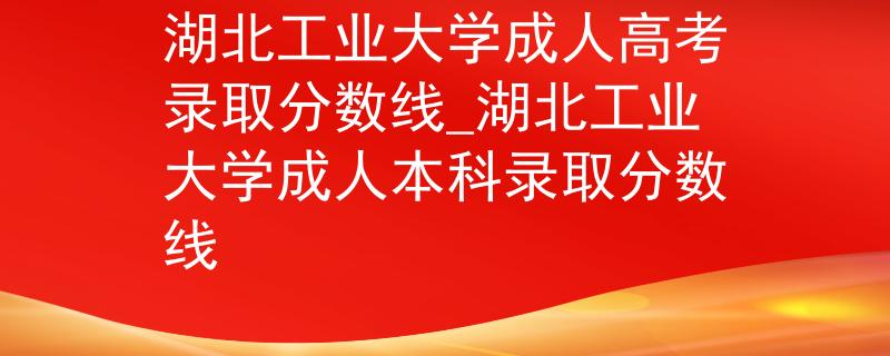 湖北工业大学成人高考录取分数线_湖北工业大学成人本科录取分数线