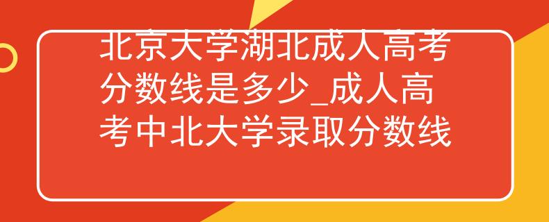 北京大学湖北成人高考分数线是多少_成人高考中北大学录取分数线