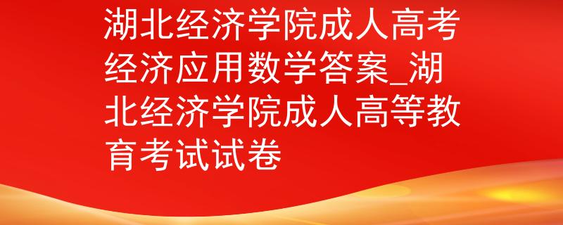 湖北经济学院成人高考经济应用数学答案_湖北经济学院成人高等教育考试试卷 湖北经济学院成人高考经济应用数学答案_湖北经济学院成人高等教育考试试卷