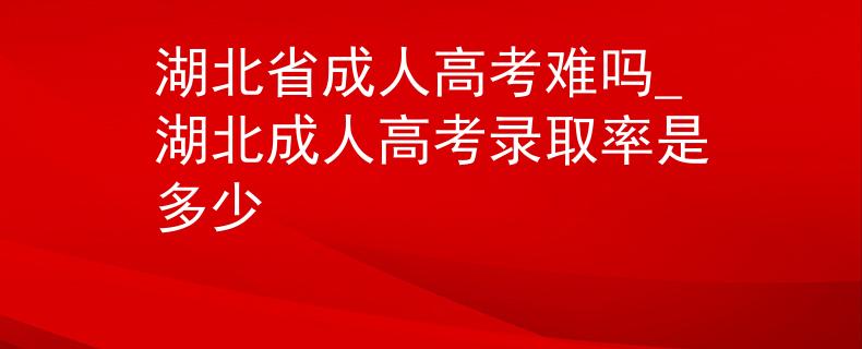 湖北省成人高考难吗_湖北成人高考录取率是多少 湖北省成人高考难吗_湖北成人高考录取率是多少