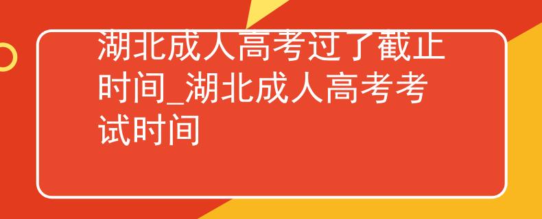 湖北成人高考过了截止时间_湖北成人高考考试时间