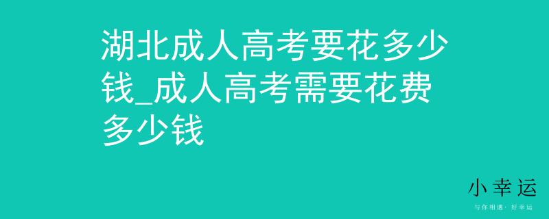 湖北成人高考要花多少钱_成人高考需要花费多少钱