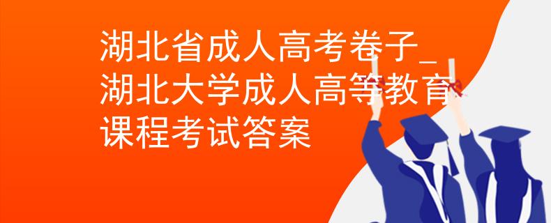 湖北省成人高考卷子_湖北大学成人高等教育课程考试答案