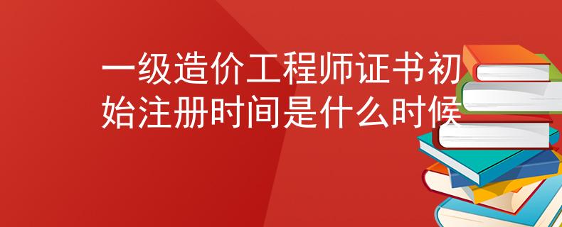 一级造价工程师证书初始注册时间是什么时候