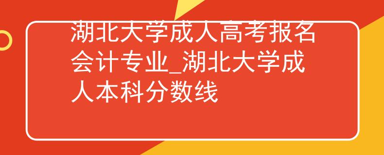 湖北大学成人高考报名会计专业_湖北大学成人本科分数线