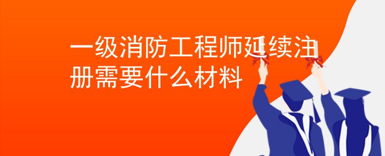 一级消防工程师延续注册需要什么材料 一级消防工程师延续注册需要什么材料