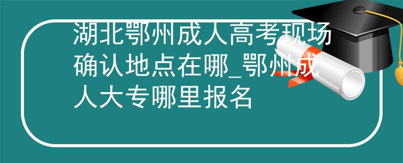 湖北鄂州成人高考现场确认地点在哪_鄂州成人大专哪里报名