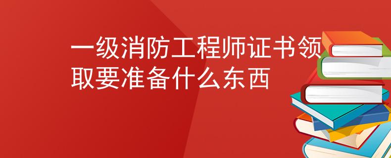 一级消防工程师证书领取要准备什么东西