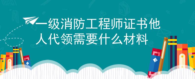 一级消防工程师证书他人代领需要什么材料