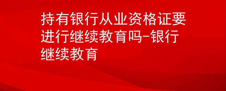 持有银行从业资格证要进行继续教育吗-银行继续教育